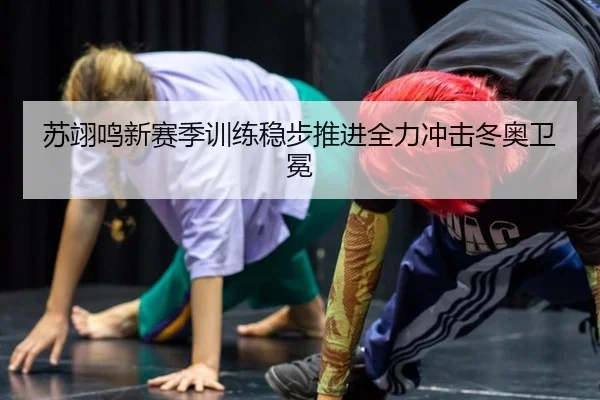 苏翊鸣新赛季训练稳步推进全力冲击冬奥卫冕