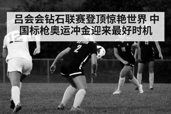 吕会会钻石联赛登顶惊艳世界 中国标枪奥运冲金迎来最好时机