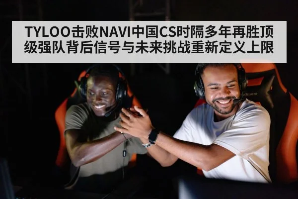TYLOO击败NAVI中国CS时隔多年再胜顶级强队背后信号与未来挑战重新定义上限